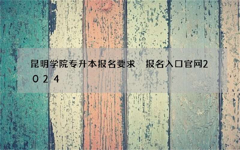 昆明学院专升本报名要求 报名入口官网2024